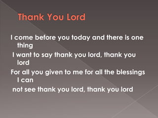 I come before you today and there is one
   thing
 I want to say thank you lord, thank you
   lord
For all you given to me for all the blessings
   I can
 not see thank you lord, thank you lord
 