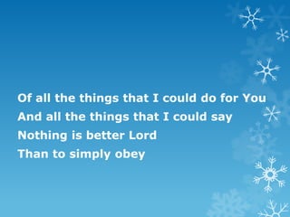Of all the things that I could do for You
And all the things that I could say
Nothing is better Lord
Than to simply obey
 