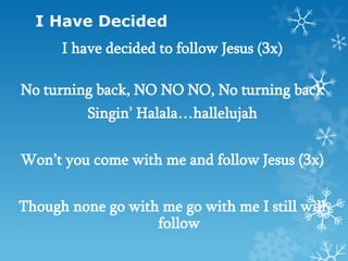 I Have Decided
      I have decided to follow Jesus (3x)

No turning back, NO NO NO, No turning back
          Singin’ Halala…hallelujah


Won’t you come with me and follow Jesus (3x)


Though none go with me go with me I still will
                   follow
 