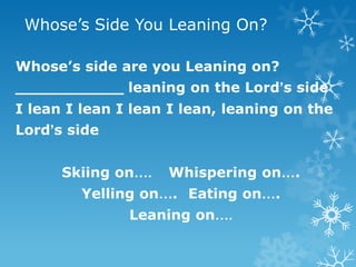 Whose’s Side You Leaning On?

Whose’s side are you Leaning on?
___________ leaning on the Lord’s side
I lean I lean I lean I lean, leaning on the
Lord’s side


      Skiing on….   Whispering on….
        Yelling on…. Eating on….
               Leaning on….
 