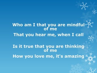Who am I that you are mindful
            of me
That you hear me, when I call

Is it true that you are thinking
               of me
How you love me, it's amazing
 