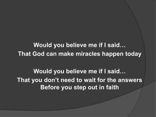 Would you believe me if I said…
That God can make miracles happen today

      Would you believe me if I said…
That you don’t need to wait for the answers
       Before you step out in faith
 