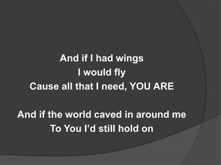 And if I had wings
             I would fly
  Cause all that I need, YOU ARE

And if the world caved in around me
        To You I’d still hold on
 