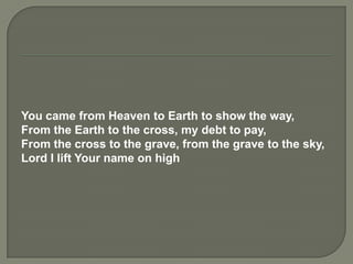You came from Heaven to Earth to show the way,
From the Earth to the cross, my debt to pay,
From the cross to the grave, from the grave to the sky,
Lord I lift Your name on high
 