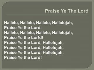 Hallelu, Hallelu, Hallelu, Hallelujah,
Praise Ye the Lord.
Hallelu, Hallelu, Hallelu, Hallelujah,
Praise Ye the Lor!d!
Praise Ye the Lord, Hallelujah,
Praise Ye the Lord, Hallelujah,
Praise Ye the Lord, Hallelujah,
Praise Ye the Lord!
 