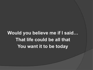 Would you believe me if I said…
  That life could be all that
   You want it to be today
 