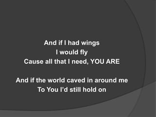 And if I had wings
             I would fly
  Cause all that I need, YOU ARE

And if the world caved in around me
        To You I’d still hold on
 
