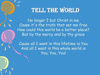 Tell The World
No longer I but Christ in me
Cause it's the truth that set me free
How could this world be a better place?
But by thy mercy and by thy grace
Cause all I want in this lifetime is You
And all I want in this whole world is
You, You, You!
 