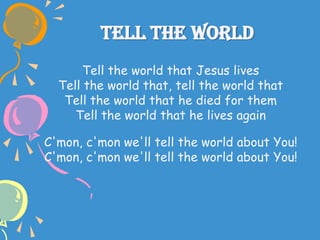 Tell The World
Tell the world that Jesus lives
Tell the world that, tell the world that
Tell the world that he died for them
Tell the world that he lives again
C'mon, c'mon we'll tell the world about You!
C'mon, c'mon we'll tell the world about You!
 