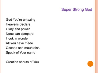 God You’re amazing
Heavens declare
Glory and power
None can compare
I look in wonder
All You have made
Oceans and mountains
Speak of Your name
Creation shouts of You
Super Strong God
 