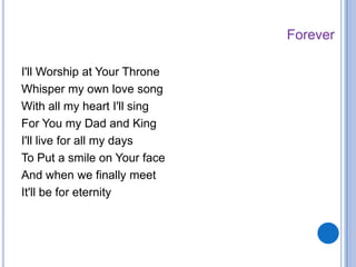 I'll Worship at Your Throne
Whisper my own love song
With all my heart I'll sing
For You my Dad and King
I'll live for all my days
To Put a smile on Your face
And when we finally meet
It'll be for eternity
Forever
 