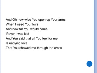 And Oh how wide You open up Your arms
When I need Your love
And how far You would come
If ever I was lost
And You said that all You feel for me
Is undying love
That You showed me through the cross
 