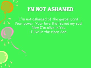 I’m Not AshAmed
I'm not ashamed of the gospel Lord
Your power, Your love that saved my soul
Now I'm alive in You
I live in the risen Son
 