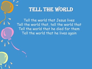 Tell The World
Tell the world that Jesus lives
Tell the world that, tell the world that
Tell the world that he died for them
Tell the world that he lives again
 