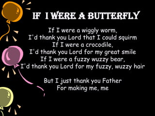 If I Were a Butterfly
If I were a wiggly worm,
I'd thank you Lord that I could squirm
If I were a crocodile,
I'd thank you Lord for my great smile
If I were a fuzzy wuzzy bear,
I'd thank you Lord for my fuzzy, wuzzy hair
But I just thank you Father
For making me, me
 