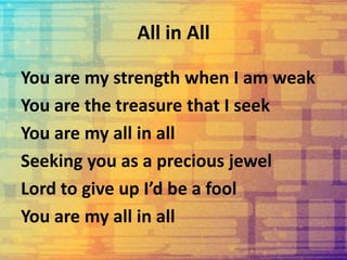 All in All
You are my strength when I am weak
You are the treasure that I seek
You are my all in all
Seeking you as a precious jewel
Lord to give up I’d be a fool
You are my all in all
 