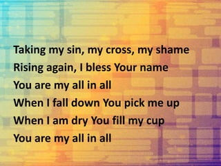 Taking my sin, my cross, my shame
Rising again, I bless Your name
You are my all in all
When I fall down You pick me up
When I am dry You fill my cup
You are my all in all
 