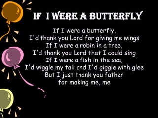 If I Were a Butterfly
If I were a butterfly,
I'd thank you Lord for giving me wings
If I were a robin in a tree,
I'd thank you Lord that I could sing
If I were a fish in the sea,
I'd wiggle my tail and I'd giggle with glee
But I just thank you father
for making me, me
 