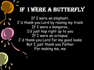 If I Were a Butterfly
If I were an elephant,
I'd thank you Lord by raising my trunk
If I were a kangaroo,
I’d just hop right up to you
If I were an octopus,
I'd thank you Lord for my good looks
But I just thank you Father
For making me, me
 