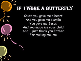 If I Were a Butterfly
Cause you gave me a heart
And you gave me a smile
You gave me Jesus
And you made me your child
And I just thank you Father
For making me, me
 