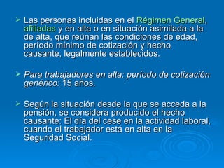 Las personas incluidas en el  Régimen General ,  afiliadas  y en alta o en situación asimilada a la de alta, que reúnan las condiciones de edad, período mínimo de cotización y hecho causante, legalmente establecidos. Para trabajadores en alta: período de cotización genérico:  15 años. Según la situación desde la que se acceda a la pensión, se considera producido el hecho causante: El día del cese en la actividad laboral, cuando el trabajador está en alta en la Seguridad Social. 