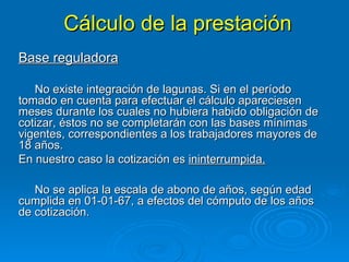 Cálculo de la prestación Base reguladora No existe integración de lagunas. Si en el período tomado en cuenta para efectuar el cálculo apareciesen meses durante los cuales no hubiera habido obligación de cotizar, éstos no se completarán con las bases mínimas vigentes, correspondientes a los trabajadores mayores de 18 años. En nuestro caso la cotización es  ininterrumpida. No se aplica la escala de abono de años, según edad cumplida en 01-01-67, a efectos del cómputo de los años de cotización. 