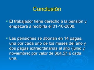Conclusión El trabajador tiene derecho a la pensión y empezará a recibirla el 01-10-2008. Las pensiones se abonan en 14 pagas, una por cada uno de los meses del año y dos pagas extraordinarias al año (junio y noviembre) por valor de  604,57 €  cada una. 