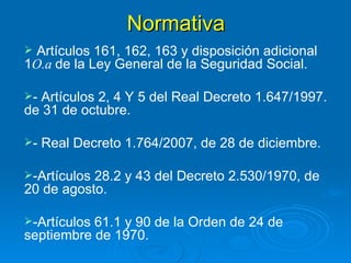 Normativa Artículos 161, 162, 163 y disposición adicional 1 O.a  de la Ley General de la Seguridad Social. - Artículos 2, 4 Y 5 del Real Decreto 1.647/1997. de 31 de octubre. - Real Decreto 1.764/2007, de 28 de diciembre. -Artículos 28.2 y 43 del Decreto 2.530/1970, de 20 de agosto. -Artículos 61.1 y 90 de la Orden de 24 de septiembre de 1970. 