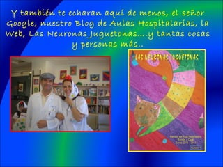 Y también te echaran aquí de menos, el señor
Google, nuestro Blog de Aulas Hospitalarias, la
Web, Las Neuronas Juguetonas….y tantas cosas
y personas más..
 