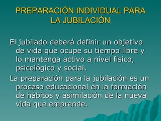 PREPARACIÓN INDIVIDUAL PARA LA JUBILACIÓN El jubilado deberá definir un objetivo de vida que ocupe su tiempo libre y lo mantenga activo a nivel físico, psicológico y social. La preparación para la jubilación es un proceso educacional en la formación de hábitos y asimilación de la nueva vida que emprende.  