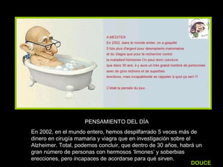 PENSAMIENTO DEL DÍA En 2002, en el mundo entero, hemos despilfarrado 5 veces más de dinero en cirugía mamaria y viagra que en investigación sobre el Alzheimer. Total, podemos concluir, que dentro de 30 años, habrá un gran número de personas con hermosos ‘limones’ y soberbias erecciones, pero incapaces de acordarse para qué sirven. DOUCE 