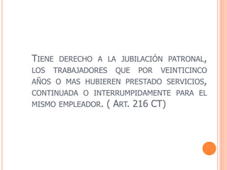 TIENE DERECHO A LA JUBILACIÓN PATRONAL,
LOS TRABAJADORES QUE POR VEINTICINCO
AÑOS O MAS HUBIEREN PRESTADO SERVICIOS,
CONTINUADA O INTERRUMPIDAMENTE PARA EL
MISMO EMPLEADOR. ( ART. 216 CT)
 