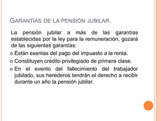 GARANTÍAS DE LA PENSIÓN JUBILAR.
La pensión jubilar a más de las garantías
establecidas por la ley para la remuneración, gozará
de las siguientes garantías:
 Están exentas del pago del impuesto a la renta.
 Constituyen crédito privilegiado de primera clase.
 En el evento del fallecimiento del trabajador
jubilado, sus herederos tendrán el derecho a recibir
durante un año la pensión jubilar.
 