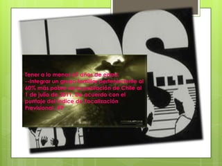 Tener a lo menos 65 años de edad.--Integrar un grupo familiar perteneciente al 60% más pobre de la población de Chile al 1 de julio de 2011. De acuerdo con el puntaje del Índice de Focalización Previsional, IFP