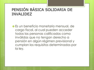 PENSIÓN BÁSICA SOLIDARIA DE INVALIDEZEs un beneficio monetario mensual, de cargo fiscal, al cual pueden acceder todas las personas calificadas como inválidas que no tengan derecho a pensión en algún régimen previsional y cumplan los requisitos determinados por la ley.