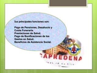 Sus principales funciones son:Pago de Pensiones, Desahucio y Cuota Funeraria.Prestaciones de Salud.Pago de Bonificaciones de los Gastos en Salud.Beneficios de Asistencia Social.