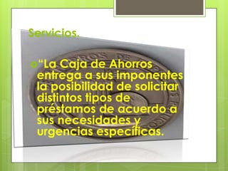 Servicios.“La Caja de Ahorros entrega a sus imponentes la posibilidad de solicitar distintos tipos de préstamos de acuerdo a sus necesidades y urgencias específicas.
