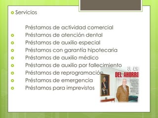 Servicios	Préstamos de actividad comercial	 	Préstamos de atención dental	 	Préstamos de auxilio especial	 	Préstamos con garantía hipotecaria	 	Préstamos de auxilio médico	 	Préstamos de auxilio por fallecimiento	 	Préstamos de reprogramación	 	Préstamos de emergencia	 	Préstamos para imprevistos