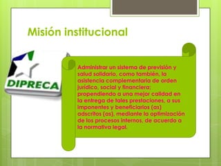 Misión institucionalAdministrar un sistema de previsión y salud solidario, como también, la asistencia complementaria de orden jurídico, social y financiera; propendiendo a una mejor calidad en la entrega de tales prestaciones, a sus imponentes y beneficiarios (as) adscritos (as), mediante la optimización de los procesos internos, de acuerdo a la normativa legal.