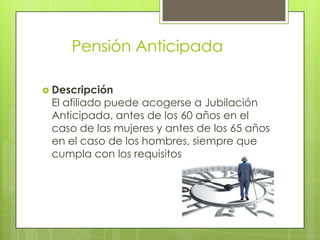 	Pensión Anticipada Descripción El afiliado puede acogerse a Jubilación Anticipada, antes de los 60 años en el caso de las mujeres y antes de los 65 años en el caso de los hombres, siempre que cumpla con los requisitos. 