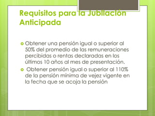 Requisitos para la Jubilación Anticipada Obtener una pensión igual o superior al 50% del promedio de las remuneraciones percibidas o rentas declaradas en los últimos 10 años al mes de presentación. Obtener pensión igual o superior al 110% de la pensión mínima de vejez vigente en la fecha que se acoja la pensión