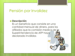 Pensión por InvalidezDescripción Es un beneficio que consiste en una cantidad mensual de dinero, para los afiliados que la comisión medica de la Superintendencia de AFP haya declarado inválidos