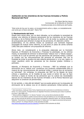 Jubilación en los miembros de las Fuerzas Armadas y Policía
Nacional del Perúi

                                                                         Por Edson Berríos Llanco
                                                          Comisionado de la Adjuntía en Asuntos
                                                     Constitucionales de la Defensoría del Pueblo.

“Esta lucha de hoy por la vejez y el envejecimiento activo y digno, es indudablemente
una lucha por el futuro del país”. María Tila1

I. Planteamiento del tema
Desde hace varios años, por no decir décadas, se ha señalado la necesidad de
evaluar una reforma al sistema pensionario de los miembros de las Fuerzas
Armadas y de la Policía Nacional del Perú, a fin de evitar su quiebra por falta
de presupuesto para afrontar el pago de las pensiones. En atención a dicha
problemática, en los últimos meses se constituyó una Comisión Especial
encargada de evaluar dicha reforma, la cual tenía un plazo de ciento ochenta
(180) días para elaborar una propuesta de reforma.

Ahora bien, en consideración a la propuesta elaborada por la Comisión
Especial, el Ministerio de Economía y Finanzas ha planteado, en los últimos
meses, la necesidad de eliminar la denominada “cédula viva” o “efecto espejo”,
a través de la cual se permite que las pensiones del personal militar y policial
se nivelen con las remuneraciones del personal en actividad. Ello con la
finalidad de evitar la quiebra de este sistema pensionario y, a su vez, lograr un
mejor equilibrio entre las pensiones de los diversos grados militares y
policiales.

Además, el Ministerio de Economía y Finanzas - MEF ha señalado que la
eliminación de la “cédula viva” constituye una condición indispensable para la
mejora de las remuneraciones del personal militar y policial que se encuentra
en actividad2. Sin embargo, la propuesta del MEF no ha dejado de tener
críticos y opositores, en la medida de que existe el temor de que se fijen
mínimos y topes al monto de las pensiones que no cubran las necesidades
básicas de los miembros de las Fuerzas Armadas y de la Policía Nacional que
adquieren la condición de pensionistas.

En tal sentido, y más allá del debate3 que se pueda genera por la propuesta de
eliminación de la cédula viva en el sistema pensionario militar-policial, este

1
  Líder Colombiana, citada por Clark, Fioma, Experiencias de las pensiones no contributivas en América
Latina”. En: varios autores, “Envejecimiento con dignidad: Pensiones contributivas para reducir la pobreza
en el Perú”. Abril 2009, p.32
2
  “Reforma Militar Obligatoria”. En: Revista “Caretas”, Lima, viernes 03 de setiembre de 2010
3
  En relación con este debate, pueden revisarse diversas notas periodísticas en los principales diarios del
país, así como artículos de opinión, el más reciente corresponde a Sebastián Soltau. Ver: SOLTAU SALAZAR,
Sebastián, “Comentarios a la propuesta de eliminar la “cédula viva” en el régimen previsional del personal
militar y policial”. En: Enfoque Derecho, 14 de setiembre de 2010.
http:/www.enfoquederecho.com/?q=node/457/ (visitado el 30 de setiembre de 2010).
 