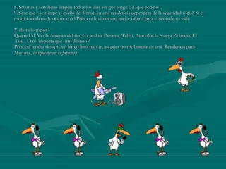8. Sabanas y servilletas limpias todos los dias sin que tenga Ud. que pedirlo !. 9. Si se cae y se rompe el cuello del femur, en una residencia dependera de la seguridad social. Si el mismo accidente le ocurre en el Princesa le daran una mejor cabina para el resto de su vida.  Y ahora lo mejor ! Quiere Ud. Ver la America del sur, el canal de Panama, Tahiti, Australia, la Nueva Zelandia, El Asia... O no importa que otro destino ? Princesa tendra siempre un barco listo para ir, asi pues no me busque en una  Residencia para Mayores,  busqueme en el princesa.  
