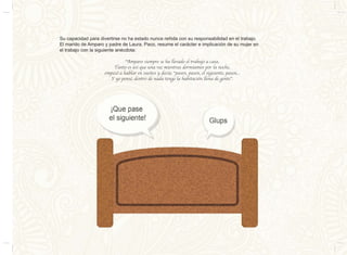 Su capacidad para divertirse no ha estado nunca reñida con su responsabilidad en el trabajo.
El marido de Amparo y padre de Laura, Paco, resume el carácter e implicación de su mujer en
el trabajo con la siguiente anécdota:
“Amparo siempre se ha llevado el trabajo a casa.
Tanto es así que una vez mientras dormíamos por la noche,
empezó a hablar en sueños y decía: “pasen, pasen, el siguiente, pasen...
Y yo pensé, dentro de nada tengo la habitación llena de gente”.
 