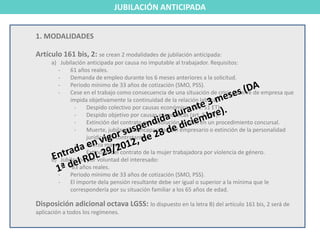 JUBILACIÓN ANTICIPADA


1. MODALIDADES

Artículo 161 bis, 2: se crean 2 modalidades de jubilación anticipada:
      a) Jubilación anticipada por causa no imputable al trabajador. Requisitos:
        -    61 años reales.
        -    Demanda de empleo durante los 6 meses anteriores a la solicitud.
        -    Periodo mínimo de 33 años de cotización (SMO, PSS).
        -    Cese en el trabajo como consecuencia de una situación de crisis o cierre de empresa que
             impida objetivamente la continuidad de la relación laboral:
               -    Despido colectivo por causas económicas (art. 51 ET).
               -    Despido objetivo por causas económicas (art. 52 ET).
               -    Extinción del contrato por resolución judicial en un procedimiento concursal.
               -    Muerte, jubilación o incapacidad del empresario o extinción de la personalidad
                    jurídica del contratante.
               -    Fuerza mayor.
               -    Extinción del contrato de la mujer trabajadora por violencia de género.
      b) Jubilación por voluntad del interesado:
        -     63 años reales.
        -    Periodo mínimo de 33 años de cotización (SMO, PSS).
        -    El importe dela pensión resultante debe ser igual o superior a la mínima que le
             correspondería por su situación familiar a los 65 años de edad.

Disposición adicional octava LGSS: lo dispuesto en la letra B) del artículo 161 bis, 2 será de
aplicación a todos los regímenes.
 