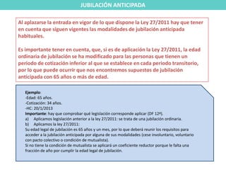 JUBILACIÓN ANTICIPADA

Al aplazarse la entrada en vigor de lo que dispone la Ley 27/2011 hay que tener
en cuenta que siguen vigentes las modalidades de jubilación anticipada
habituales.

Es importante tener en cuenta, que, si es de aplicación la Ley 27/2011, la edad
ordinaria de jubilación se ha modificado para las personas que tienen un
periodo de cotización inferior al que se establece en cada periodo transitorio,
por lo que puede ocurrir que nos encontremos supuestos de jubilación
anticipada con 65 años o más de edad.

   Ejemplo:
   -Edad: 65 años.
   -Cotización: 34 años.
   -HC: 20/1/2013
   Importante: hay que comprobar qué legislación corresponde aplicar (DF 12ª).
   a) Aplicamos legislación anterior a la ley 27/2011: se trata de una jubilación ordinaria.
   b) Aplicamos la ley 27/2011:
   Su edad legal de jubilación es 65 años y un mes, por lo que deberá reunir los requisitos para
   acceder a la jubilación anticipada por alguna de sus modalidades (cese involuntario, voluntario
   con pacto colectivo o condición de mutualista).
   Si no tiene la condición de mutualista se aplicará un coeficiente reductor porque le falta una
   fracción de año por cumplir la edad legal de jubilación.
 
