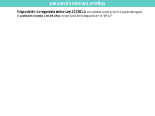 JUBILACIÓN ESPECIAL 64 AÑOS
Disposición derogatoria única Ley 27/2011: con efectos desde 1/1/2013 queda derogada
la jubilación especial a los 64 años, sin perjuicio de lo dispuesto en la “DF 12”.
 