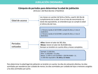 JUBILACIÓN ORDINARIA

              Cómputo de periodos para determinar la edad de jubilación
                                 (Artículo 1 del Real decreto 1716/2012)


                                         Los meses se cuentan de fecha a fecha, a partir del día de
                                         cumplimiento de la edad. Si en el mes de vencimiento no
     Edad de acceso                      existe día equivalente, se entenderá que se cumple la edad
                                         el último día del mes.


                                          1. Persona nacida el 16/7/1948: cumple 65 años y 1 mes el
                                          16/8/2013.
                                          2. Persona nacida el 31/3/1948: cumple 65 años y 1 mes el
                                          30/4/2013.



                                         -Años: tienen el valor de 365 días.
     Periodos                            -Meses: tienen el valor de 30,41666 días.
     cotizados                           Siempre se tendrán en cuenta años y meses completos.

                                          Ejemplo: 11.650 días.
                                          Años: 11.650/365 = 31 años.
                                          Meses: 11.650-11.315 (31X365) = 335/30,41666 = 11.
                                          11.650 días equivalen a 31 años y 11 meses.



Para determinar la edad legal de jubilación se tendrán en cuenta: los días de cotización efectiva, los días
asimilados por excedencia por cuidado de menor, los días asimilados por cuidado de hijos o menores acogidos
y los días asimilados por parto.
 