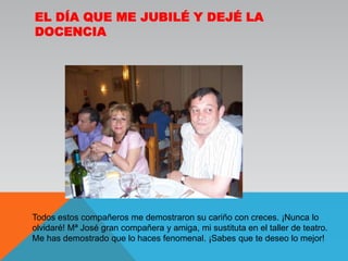 El día que me jubilé y dejé la docenciaTodos estos compañeros me demostraron su cariño con creces. ¡Nunca lo olvidaré! Mª José gran compañera y amiga, mi sustituta en el taller de teatro. Me has demostrado que lo haces fenomenal. ¡Sabes que te deseo lo mejor!